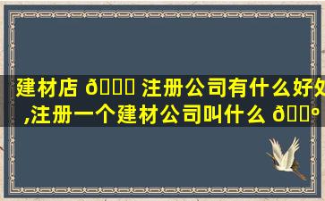 建材店 🍁 注册公司有什么好处,注册一个建材公司叫什么 🌺 名字好